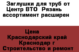 Заглушки для труб от Центр ВТО (Рязань) -  ассортимент расширен.  › Цена ­ 1 - Краснодарский край, Краснодар г. Строительство и ремонт » Материалы   . Краснодарский край